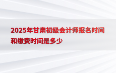 2025年甘肃初级会计师报名时间和缴费时间是多少