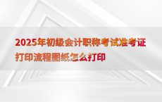 2025年初级会计职称考试准考证打印流程图纸怎么打印