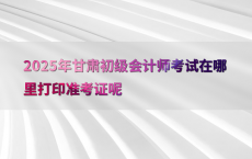 2025年甘肃初级会计师考试在哪里打印准考证呢