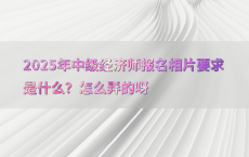 2025年中级经济师报名相片要求是什么？怎么弄的呀