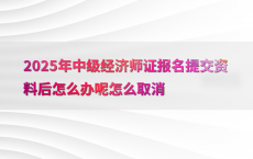 2025年中级经济师证报名提交资料后怎么办呢怎么取消