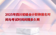 2025年四川初级会计职称报名时间与考试时间间隔多久啊