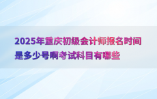 2025年重庆初级会计师报名时间是多少号啊考试科目有哪些