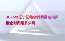 2025年辽宁初级会计师报名时间截止时间是多久啊