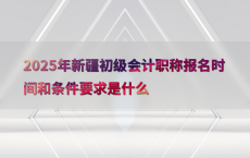 2025年新疆初级会计职称报名时间和条件要求是什么